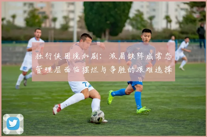 独行侠困境加剧：浓眉缺阵成常态管理层面临摆烂与争胜的艰难选择