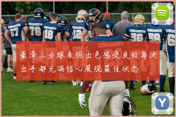 豪泽三分球表现出色感受良好每次出手都充满信心展现最佳状态