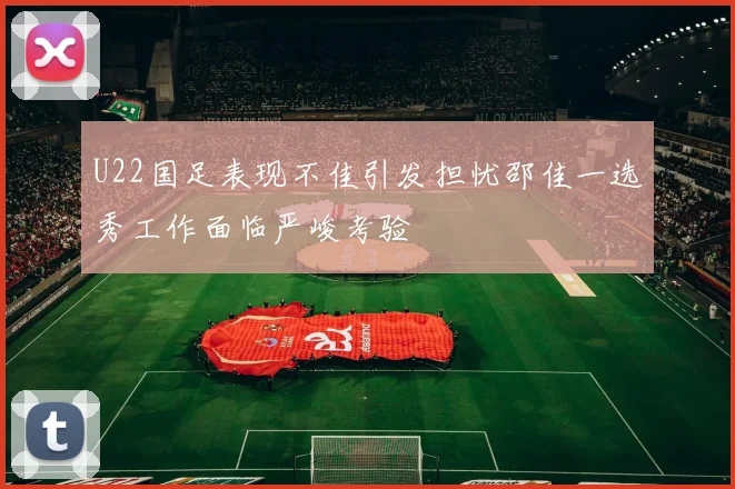 U22国足表现不佳引发担忧邵佳一选秀工作面临严峻考验
