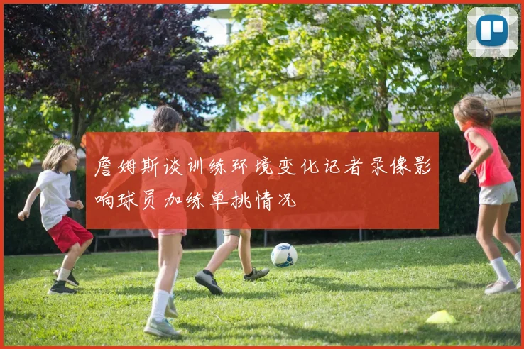 詹姆斯谈训练环境变化记者录像影响球员加练单挑情况