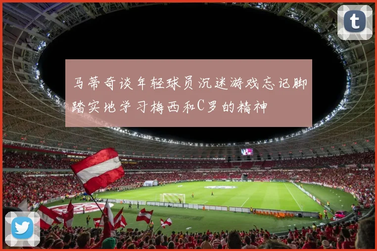 马蒂奇谈年轻球员沉迷游戏忘记脚踏实地学习梅西和C罗的精神