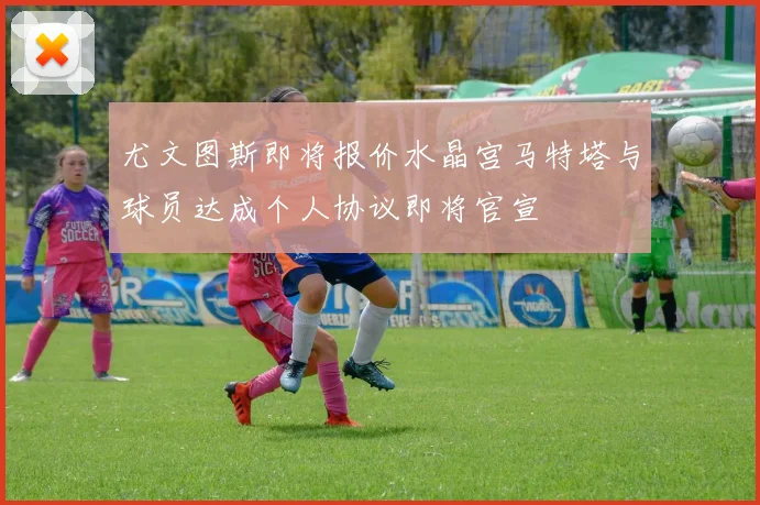 尤文图斯即将报价水晶宫马特塔与球员达成个人协议即将官宣