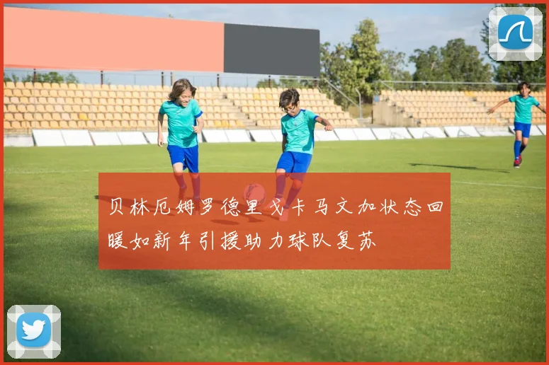 贝林厄姆罗德里戈卡马文加状态回暖如新年引援助力球队复苏