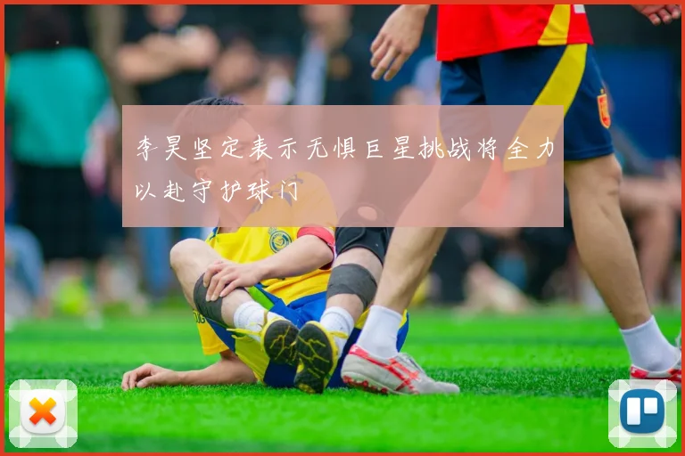 李昊坚定表示无惧巨星挑战将全力以赴守护球门