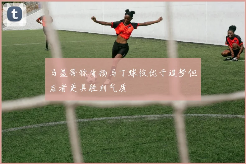 马盖蒂称肯扬马丁球技优于追梦但后者更具胜利气质