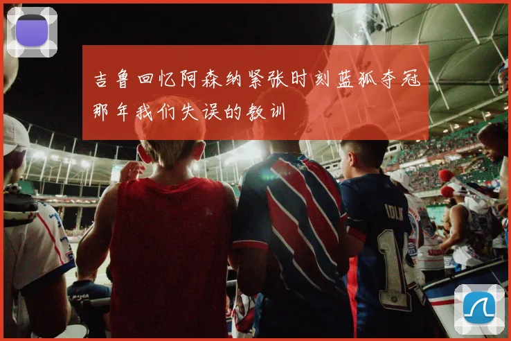 吉鲁回忆阿森纳紧张时刻蓝狐夺冠那年我们失误的教训