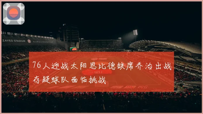 76人迎战太阳恩比德缺席乔治出战存疑球队面临挑战