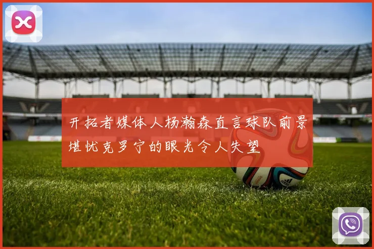 开拓者媒体人杨瀚森直言球队前景堪忧克罗宁的眼光令人失望