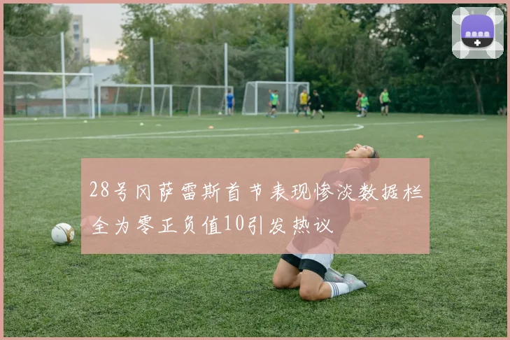 28号冈萨雷斯首节表现惨淡数据栏全为零正负值10引发热议
