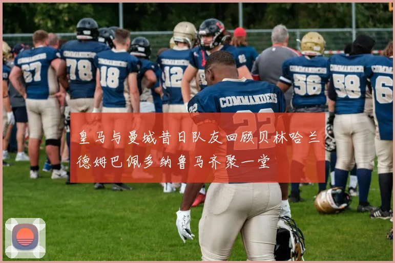 皇马与曼城昔日队友回顾贝林哈兰德姆巴佩多纳鲁马齐聚一堂