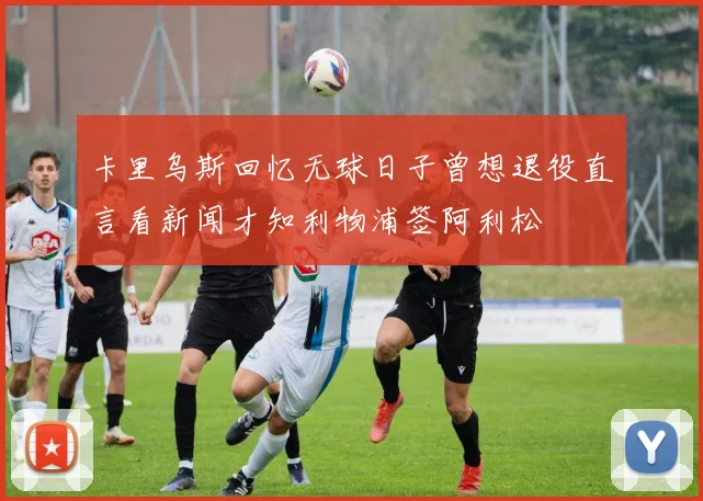 卡里乌斯回忆无球日子曾想退役直言看新闻才知利物浦签阿利松