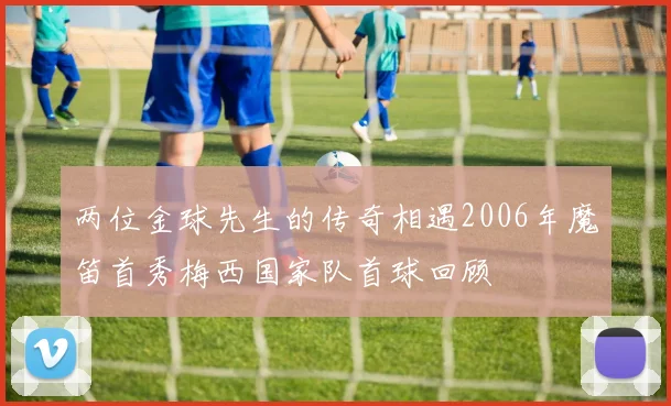 两位金球先生的传奇相遇2006年魔笛首秀梅西国家队首球回顾