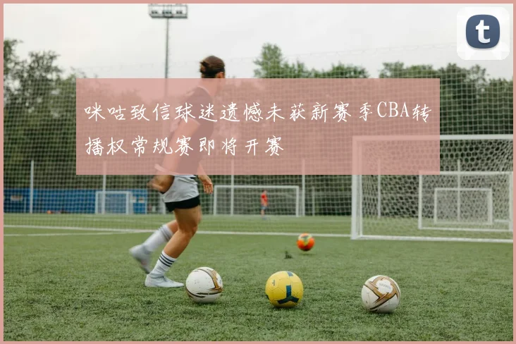 咪咕致信球迷遗憾未获新赛季CBA转播权常规赛即将开赛