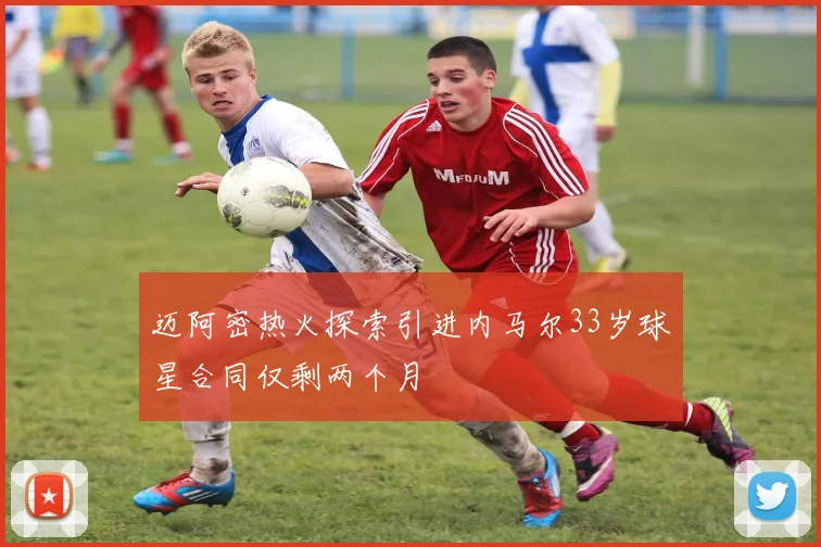 迈阿密热火探索引进内马尔33岁球星合同仅剩两个月