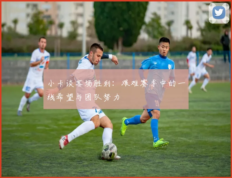 小卡谈客场胜利：艰难赛季中的一线希望与团队努力