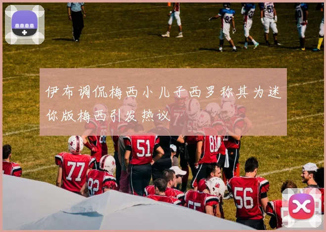 伊布调侃梅西小儿子西罗称其为迷你版梅西引发热议