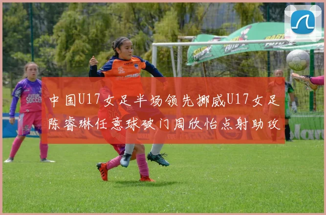 中国U17女足半场领先挪威U17女足陈睿琳任意球破门周欣怡点射助攻