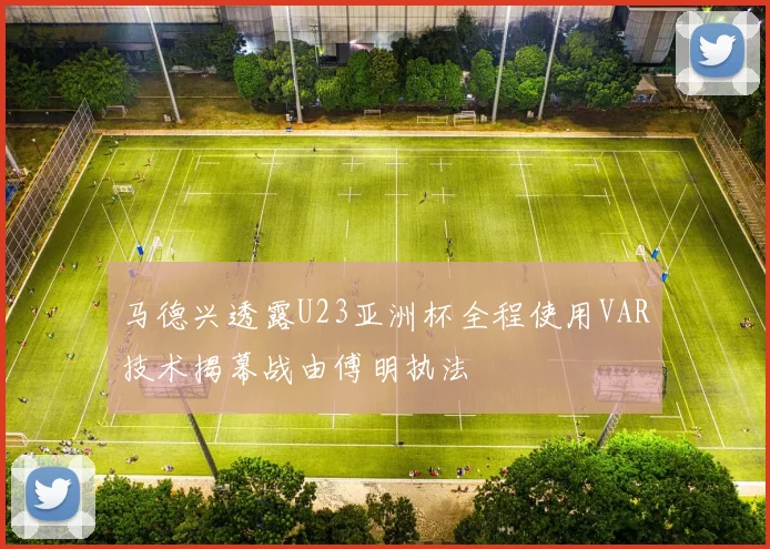 马德兴透露U23亚洲杯全程使用VAR技术揭幕战由傅明执法
