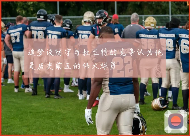 追梦谈防守与杜兰特的竞争认为他是历史前五的伟大球员