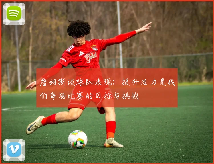 詹姆斯谈球队表现：提升活力是我们每场比赛的目标与挑战