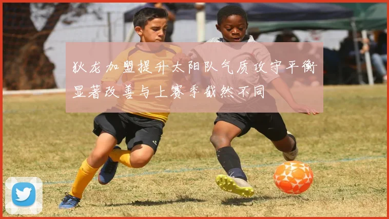狄龙加盟提升太阳队气质攻守平衡显著改善与上赛季截然不同