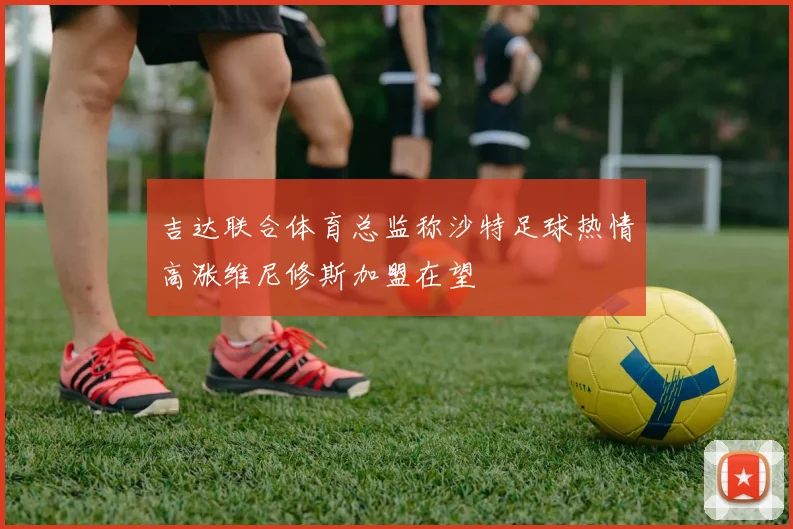 吉达联合体育总监称沙特足球热情高涨维尼修斯加盟在望