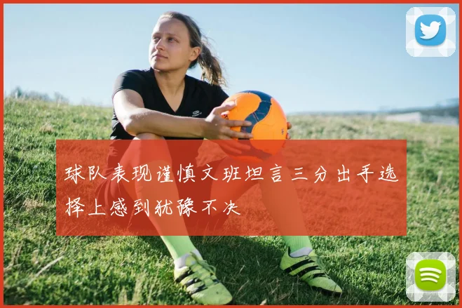 球队表现谨慎文班坦言三分出手选择上感到犹豫不决