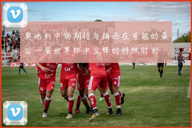 奥地利中场期待与梅西在可能的最后一届世界杯中交锋的特殊时刻