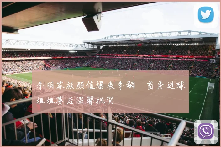 李明家族颜值爆表李嗣镕首秀进球姐姐赛后温馨祝贺