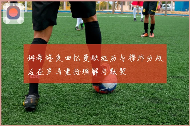 姆希塔良回忆曼联经历与穆帅分歧后在罗马重拾理解与默契