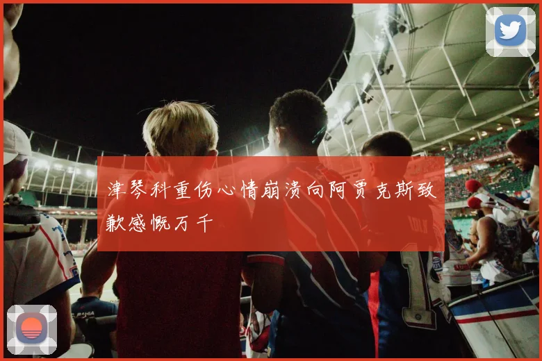 津琴科重伤心情崩溃向阿贾克斯致歉感慨万千