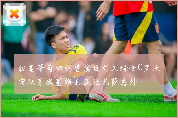拉基蒂奇回忆曾接近尤文转会C罗未曾联系我塞维利亚让巴萨意外
