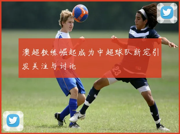 澳超教练崛起成为中超球队新宠引发关注与讨论
