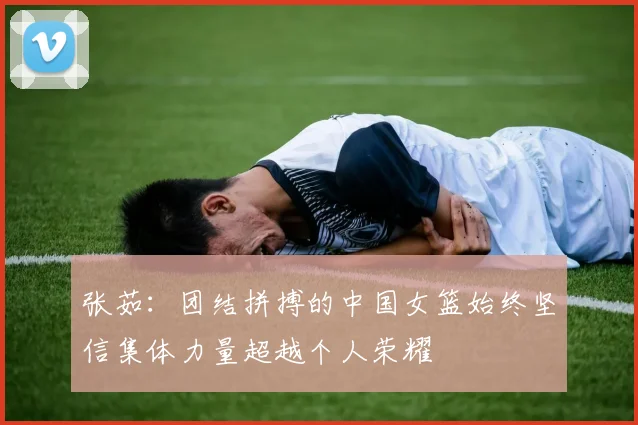 张茹：团结拼搏的中国女篮始终坚信集体力量超越个人荣耀