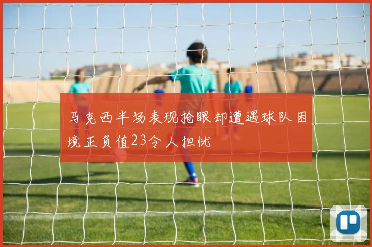 马克西半场表现抢眼却遭遇球队困境正负值23令人担忧