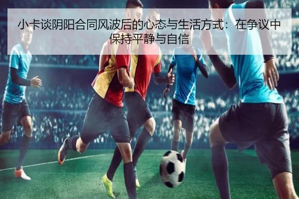 小卡谈阴阳合同风波后的心态与生活方式：在争议中保持平静与自信 | c7c7app